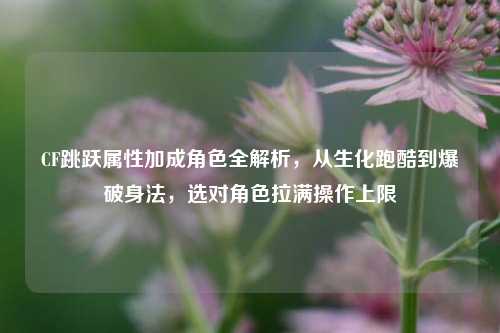 CF跳跃属性加成角色全解析,从生化跑酷到爆破身法,选对角色拉满操作上限