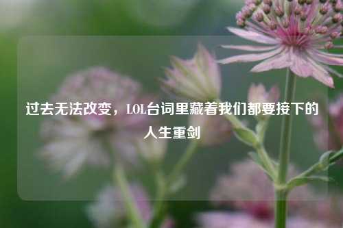 过去无法改变,LOL台词里藏着我们都要接下的人生重剑
