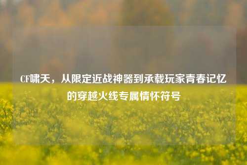CF啸天,从限定近战神器到承载玩家青春记忆的穿越火线专属情怀符号