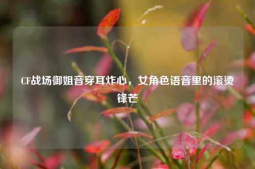 CF战场御姐音穿耳炸心,女角色语音里的滚烫锋芒