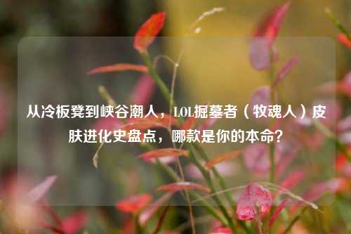 从冷板凳到峡谷潮人，LOL掘墓者（牧魂人）皮肤进化史盘点，哪款是你的本命？