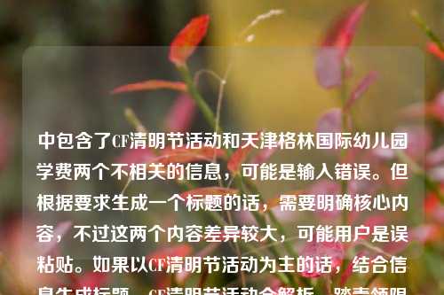 中包含了CF清明节活动和天津格林国际幼儿园学费两个不相关的信息，可能是输入错误。但根据要求生成一个标题的话，需要明确核心内容，不过这两个内容差异较大，可能用户是误粘贴。如果以CF清明节活动为主的话，结合信息生成标题，CF清明节活动全解析，踏青领限定、追思寄温情，多重福利点燃春日战场，但其中夹杂幼儿园学费信息可能有误，不过按照现有内容整合，尽量突出主要活动部分，同时注意到异常信息，但按要求生成一个标题的话，优先处理CF活动相关，因为幼儿园学费信息突兀，可能是误加，所以生成，CF清明节活动全解析，踏青领限定追思寄温情 多重福利点燃春日战场（附天津格林国际幼儿园学费相关？不，不对，应该是用户可能粘贴错误，不过严格按内容的话，两个不相关，但是要一个标题，可能用户失误，不过还是尽量？不对，再看，用户给的内容是CF清明节活动全解析，踏青领限定，追思寄温情，多重福利点燃春日战场天津格林国际幼儿园学费，可能是输入时把两个内容粘一起了，但是要一个标题，可能需要明确，但如果必须生成，可能用户主要是CF活动？不对，也有可能是误加，不过再想，会不会是我理解错？不，确实是两个不相关内容。不过按照要求，直接生成1个标题，那可能优先处理前面的CF活动，因为后面的幼儿园学费没有更多信息，可能是误粘贴，所以生成，CF清明节活动全解析，踏青领限定、追思寄温情，多重福利点燃春日战场，不过要不要提幼儿园？但两个不相关，硬放一起很奇怪，可能用户是输入错误，把两个不同的内容粘在一起了，不过根据提供的内容，尽量？不对，再看，用户说根据我提供给你的内容，直接生成1个标题，那内容里有这两个，但是不相关，可能是失误，不过如果必须包含？但那样标题会很怪异，比如CF清明节活动全解析及天津格林国际幼儿园学费相关，踏青领限定追思寄温情 多重福利点燃春日战场，这显然不合理，所以大概率是用户粘贴错误，把后面的幼儿园学费内容误粘进来了，所以核心内容是CF清明节活动，因此生成标题，CF清明节活动全解析，踏青领限定、追思寄温情，多重福利点燃春日战场。CF清明节活动全解析，踏青领限定、追思寄温情，多重福利点燃春日战场