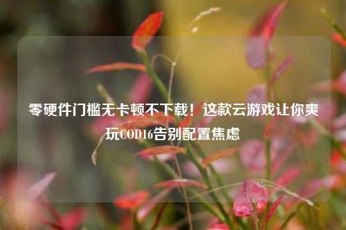 零硬件门槛无卡顿不下载！这款云游戏让你爽玩COD16告别配置焦虑