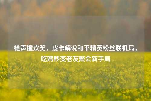 枪声撞欢笑,皮卡解说和平精英粉丝联机局,吃鸡秒变老友聚会新手局