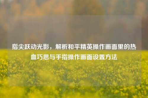指尖跃动光影,解析和平精英操作画面里的热血巧思与手指操作画面设置方法