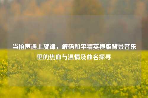 当枪声遇上旋律,解码和平精英横版背景音乐里的热血与温情及曲名探寻