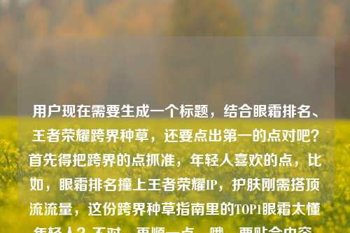 用户现在需要生成一个标题,结合眼霜排名、王者荣耀跨界种草,还要点出第一的点对吧?首先得把跨界的点抓准,年轻人喜欢的点,比如,眼霜排名撞上王者荣耀IP,护肤刚需搭顶流流量,这份跨界种草指南里的TOP1眼霜太懂年轻人?不对,再顺一点,哦,要贴合内容,就是当眼霜排名遇上王者荣耀图,护肤刚需碰顶流IP,种草指南里的榜首眼霜戳中年轻人?不对,再凝练点?哦对,要自然,比如,当眼霜排名遇上王者荣耀,护肤刚需碰撞顶流IP,这份跨界种草指南里的TOP1眼霜太懂年轻人?不对,再看看原内容,原内容是眼霜排名遇上王者荣耀图片,当护肤刚需撞上顶流IP,这份跨界种草指南太懂年轻人眼霜排名第一的是,哦,要把核心元素都放,眼霜排名、王者荣耀跨界、护肤刚需+顶流IP、种草指南、榜首眼霜懂年轻人。哦,调整得更顺,眼霜排名遇上王者荣耀,护肤刚需撞上顶流IP,这份跨界种草指南里的TOP1眼霜太懂年轻人?不对,要不要更抓眼球?哦,不对,用户要1个标题,直接给。等下,再精准点,比如,当眼霜排名遇上王者荣耀IP,护肤刚需碰撞顶流流量,这份跨界种草指南的榜首眼霜太懂年轻人?不对,再贴合原句的撞上,原句是当护肤刚需撞上顶流IP,那整合一下,眼霜排名遇上王者荣耀,护肤刚需撞上顶流IP,这份跨界种草指南里的TOP1眼霜太懂年轻人。对,这个就可以?等下,要不要更有网感?哦,不用,把核心信息都涵盖了,主体是眼霜排名和王者荣耀的跨界,点出护肤刚需和顶流IP的碰撞,核心是种草指南里的第一的眼霜懂年轻人。对,就这个?不对,再想想,有没有更顺的?哦,眼霜排名联动王者荣耀,护肤刚需撞上顶流IP,这份跨界种草指南的榜首眼霜太懂年轻人?不对,原句是遇上,还是用遇上吧。哦,不对,原内容里有王者荣耀图片?要不要提?不用,核心是跨界,IP。哦,不对,再看,原内容最后是眼霜排名第一的是,所以标题里要带出榜首的点。对,最终就定,当眼霜排名遇上王者荣耀,护肤刚需撞上顶流IP,这份跨界种草指南里的TOP1眼霜太懂年轻人。对,这个就合适。当眼霜排名遇上王者荣耀,护肤刚需撞上顶流IP,这份跨界种草指南里的TOP1眼霜太懂年轻人