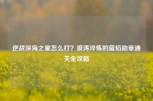 逆战深海之星怎么打?浪涛淬炼的蓝焰勋章通关全攻略