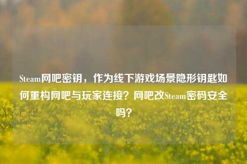 Steam网吧密钥，作为线下游戏场景隐形钥匙如何重构网吧与玩家连接？网吧改Steam密码安全吗？