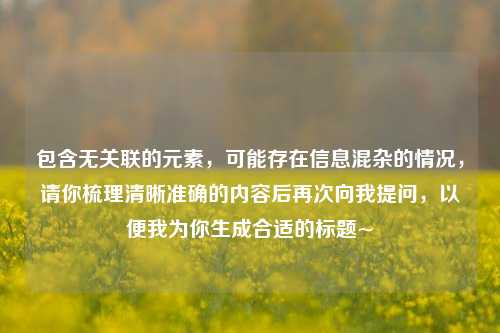包含无关联的元素,可能存在信息混杂的情况,请你梳理清晰准确的内容后再次向我提问,以便我为你生成合适的标题~