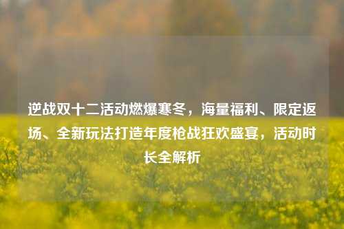 逆战双十二活动燃爆寒冬，海量福利、限定返场、全新玩法打造年度枪战狂欢盛宴，活动时长全解析