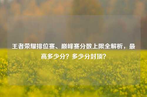 王者荣耀排位赛、巅峰赛分数上限全解析,最高多少分?多少分封顶?