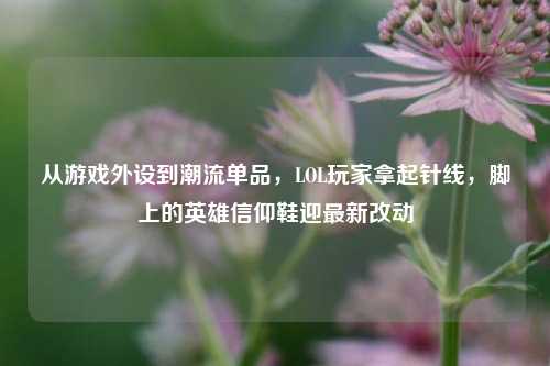 从游戏外设到潮流单品,LOL玩家拿起针线,脚上的英雄信仰鞋迎最新改动
