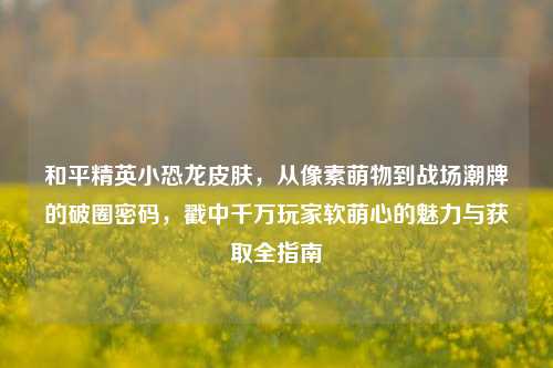 和平精英小恐龙皮肤,从像素萌物到战场潮牌的破圈密码,戳中千万玩家软萌心的魅力与获取全指南