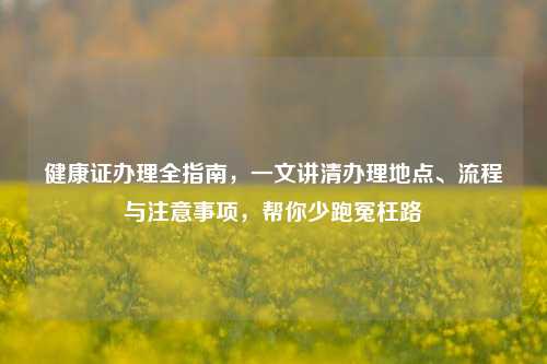 健康证办理全指南,一文讲清办理地点、流程与注意事项,帮你少跑冤枉路