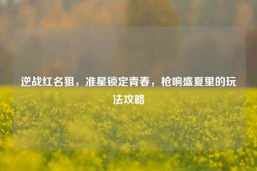 逆战红名狙,准星锁定青春,枪响盛夏里的玩法攻略