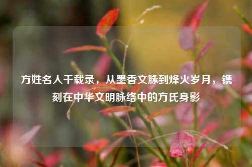 方姓名人千载录,从墨香文脉到烽火岁月,镌刻在中华文明脉络中的方氏身影