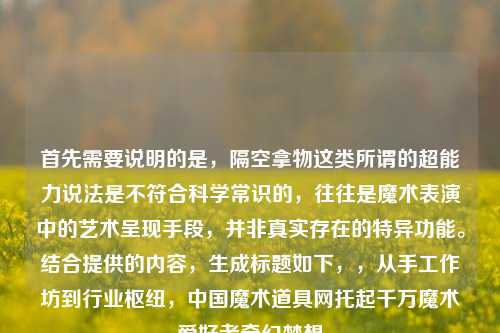 首先需要说明的是,隔空拿物这类所谓的超能力说法是不符合科学常识的,往往是魔术表演中的艺术呈现手段,并非真实存在的特异功能。结合提供的内容,生成标题如下,,从手工作坊到行业枢纽,中国魔术道具网托起千万魔术爱好者奇幻梦想