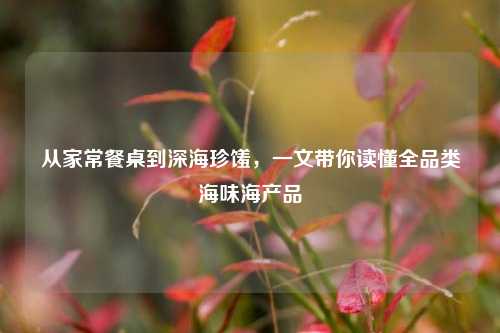 从家常餐桌到深海珍馐,一文带你读懂全品类海味海产品
