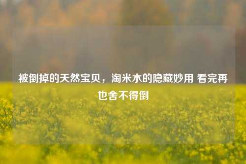 被倒掉的天然宝贝，淘米水的隐藏妙用 看完再也舍不得倒