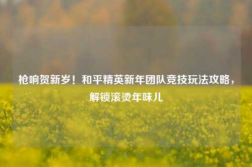 枪响贺新岁!和平精英新年团队竞技玩法攻略,解锁滚烫年味儿