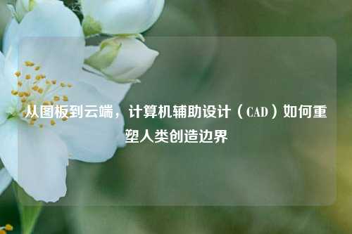 从图板到云端，计算机辅助设计（CAD）如何重塑人类创造边界