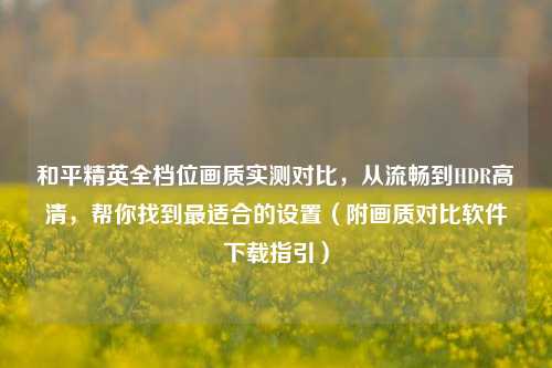 和平精英全档位画质实测对比,从流畅到HDR高清,帮你找到最适合的设置(附画质对比软件下载指引)