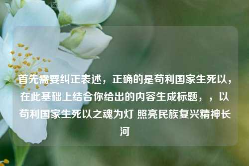 首先需要纠正表述，正确的是苟利国家生死以，在此基础上结合你给出的内容生成标题，，以苟利国家生死以之魂为灯 照亮民族复兴精神长河