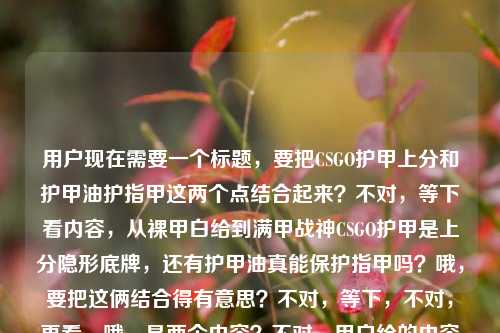 用户现在需要一个标题,要把CSGO护甲上分和护甲油护指甲这两个点结合起来?不对,等下看内容,从裸甲白给到满甲战神CSGO护甲是上分隐形底牌,还有护甲油真能保护指甲吗?哦,要把这俩结合得有意思?不对,等下,不对,再看,哦,是两个内容?不对,用户给的内容是这俩放一起?哦,要做一个标题,把两者关联起来?比如从CSGO满甲战神上分底牌到护甲油护甲真相,护甲的门道你真懂吗?不对,不对,再顺一点?哦,不对,等下,有没有更抓人的?哦,CSGO里的护甲是上分隐形底牌,那护甲油真能保护指甲吗?不对,太散了?不对,再想想,要把两个点都涵盖,一个是CSGO的护甲是上分底牌,一个是护甲油护指甲的疑问。哦,有了,从CSGO裸甲白给到满甲战神,上分靠护甲,那护甲油真能护指甲吗?不对,再顺一点?哦,不对,再自然点?哦,CSGO里的护甲是上分隐形底牌,那护甲油真的能保护指甲吗?不对,前面那个从裸甲到满甲的点要带上啊。哦,对,从裸甲白给到满甲战神,CSGO护甲是上分隐形底牌,护甲油真能护指甲吗?等下,会不会有点长?不对,再打磨下?哦,从CSGO裸甲白给到满甲战神,上分靠隐形护甲底牌,护甲油真能护指甲?不对,不对,再准确点,用户给的内容是两个部分,1. CSGO里从裸甲白给到满甲战神,护甲是上分隐形底牌;2. 护甲油真的有保护指甲的作用吗。所以标题要把这俩都包含,而且是一个标题。哦,有了,从CSGO裸甲白给到满甲战神,护甲是上分隐形底牌,那护甲油真能护指甲吗?不对,会不会更顺?哦,不对,有没有更有网感一点?哦,CSGO满甲才是上分隐形底牌?顺便聊聊护甲油到底能不能护指甲不对,前面那个从裸甲白给到满甲战神的点没带上。哦,对,要把那个成长感带上。哦,从裸甲白给到满甲战神,CSGO护甲是上分底牌,护甲油真能保护指甲吗?哎,这个是不是可以?等下,再看看,有没有更凝练的?哦,不对,会不会两个内容衔接有点跳?但用户给的就是这俩内容放一起啊,所以标题要把两个核心信息都放进去。对,就这个?等下,再想想,哦,不对,会不会从CSGO裸甲白给到满甲战神,护甲是上分隐形底牌,护甲油真有护甲作用?不对,护甲油是护指甲啊,哦对,是护指甲。哦,对,刚才的,从裸甲白给到满甲战神,CSGO护甲是上分隐形底牌,护甲油真能保护指甲吗?对,这个就把两个核心内容都涵盖了,既有CSGO护甲的上分相关的内容,又点出了护甲油护指甲的疑问,符合用户给的素材。不对,等下,再看用户给的原文,从裸甲白给到满甲战神,CSGO里的护甲,才是你上分的隐形底牌护甲油真的有保护指甲的作用吗哦,原文是这俩连在一起的,所以标题把这两个核心点都放进去就对了。对,就这个?等下,要不要更顺一点?哦,从裸甲白给到满甲战神,CSGO护甲是上分隐形底牌,护甲油真能保护指甲吗?嗯,这个就可以,是一个标题,涵盖了所有核心信息。从裸甲白给到满甲战神,CSGO护甲是上分隐形底牌,护甲油真能保护指甲吗?