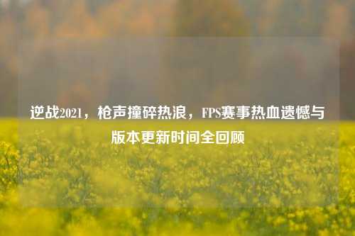 逆战2021,枪声撞碎热浪,FPS赛事热血遗憾与版本更新时间全回顾