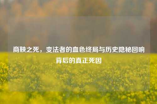商鞅之死,变法者的血色终局与历史隐秘回响背后的真正死因