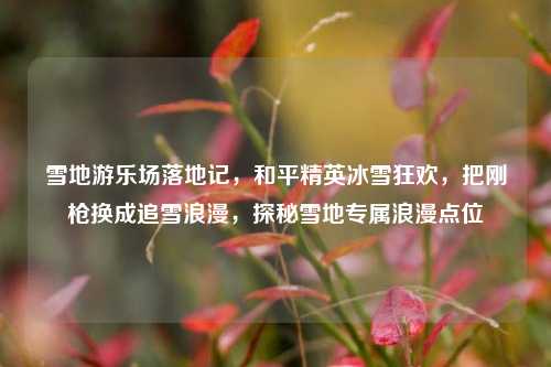 雪地游乐场落地记，和平精英冰雪狂欢，把刚枪换成追雪浪漫，探秘雪地专属浪漫点位