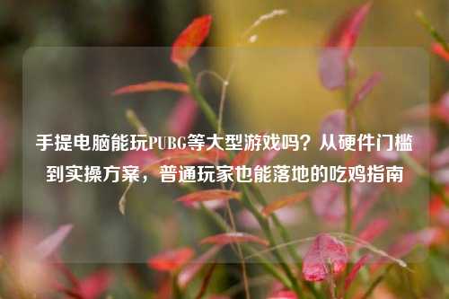 手提电脑能玩PUBG等大型游戏吗？从硬件门槛到实操方案，普通玩家也能落地的吃鸡指南