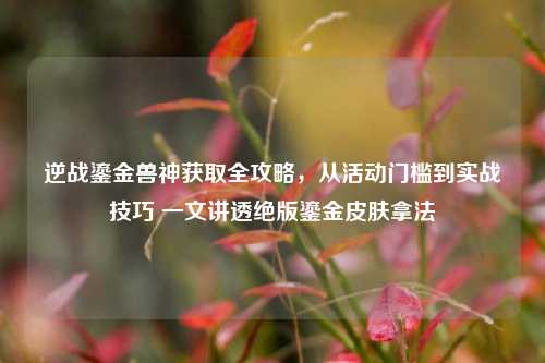 逆战鎏金兽神获取全攻略，从活动门槛到实战技巧 一文讲透绝版鎏金皮肤拿法