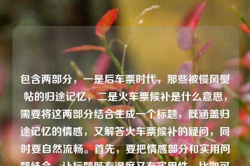 包含两部分，一是后车票时代，那些被慢风熨帖的归途记忆，二是火车票候补是什么意思，需要将这两部分结合生成一个标题，既涵盖归途记忆的情感，又解答火车票候补的疑问，同时要自然流畅。首先，要把情感部分和实用问题结合，让标题既有温度又有实用性。比如可以先点出后车票时代的归途记忆，再引出对火车票候补的疑问解答？不对，再调整，要更连贯。比如后车票时代，慢风熨帖的归途记忆与火车票候补含义解析？不对，再自然点，后车票时代，那些被慢风熨帖的归途记忆及火车票候补是什么意思？但有点口语化，再优化，让它更像标题。哦，不对，要准确结合，既要包含记忆的情感，又要解答候补的意思。再想，后车票时代，慢风熨帖的归途记忆与火车票候补含义解读？不对，用户原文有火车票候补是什意思（应该是什么意思），还有那些被慢风熨帖的归途记忆，结合起来，既要体现情感，又要解答疑问。再调整，后车票时代，那些被慢风熨帖的归途记忆与火车票候补释义？不对，更自然一点，后车票时代，慢风熨帖的归途记忆与火车票候补是什么意思？但有点长，不过要涵盖两部分。等等，再看，用户给的内容是后车票时代，那些被慢风熨帖的归途记忆火车票侯补是什意思，可能是输入时的连写，所以要把这两个核心点都放进去，生成一个标题。再润色，让它更通顺，比如后车票时代，那些被慢风熨帖的归途记忆与火车票候补含义？不对，用户有疑问是什么意思，所以可以体现解答。哦，对，应该是既有情感回忆，又解答实用问题，所以标题可以是后车票时代，慢风熨帖的归途记忆与火车票候补是什么意思？不对，再调整得更像标题，比如后车票时代，那些被慢风熨帖的归途记忆及火车票候补含义解析？不，是什么意思更贴近用户的疑问，再自然点，后车票时代，那些被慢风熨帖的归途记忆与火车票候补是什么意思？不对，再想想，有没有更流畅的？比如后车票时代，慢风熨帖归途记忆，火车票候补是什么意思？对，这样更有节奏感，把两部分分开，既有情感部分，又有疑问部分，符合内容。等等，再看，后车票时代，慢风熨帖的归途记忆，火车票候补是什么意思？对，这个既涵盖了后车票时代，那些被慢风熨帖的归途记忆，又包含了火车票候补是什么意思，而且结构清晰，是一个合适的标题。不对，再检查，有没有更简洁又涵盖的？比如后车票时代，归途记忆里的慢风与火车票候补释义？但用户原文有是什么意思，所以保留疑问更贴合？不，标题可以是陈述加疑问？或者结合起来。再想，用户要的是1个标题，直接生成，要准确涵盖内容。最终确定，后车票时代，那些被慢风熨帖的归途记忆与火车票候补是什么意思？不对，有点重复？不，再调整，后车票时代，慢风熨帖的归途记忆与火车票候补含义解读？不对，用户原文是火车票侯补是什意思，就是问是什么意思，所以标题里体现这个疑问更好。哦，对了，侯补是候补的笔误，要纠正。所以最终标题，后车票时代，那些被慢风熨帖的归途记忆与火车票候补是什么意思？不对，再读一遍，有点长，但确实涵盖了所有内容。或者更凝练一点，后车票时代，慢风熨帖归途记忆，火车票候补是什么意思？对，这个更简洁，结构也更好，前半句是情感回忆，后半句是实用疑问，符合用户提供的内容。等等，再确认，用户提供的内容是两部分，一是后车票时代的归途记忆（慢风熨帖的），二是火车票候补是什么意思，所以这个标题完全涵盖了，而且通顺。就这个吧。后车票时代，慢风熨帖的归途记忆与火车票候补是什么意思