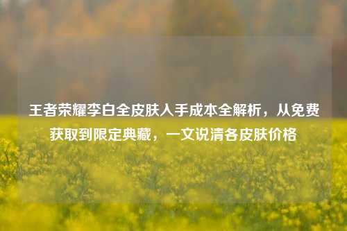 王者荣耀李白全皮肤入手成本全解析，从免费获取到限定典藏，一文说清各皮肤价格