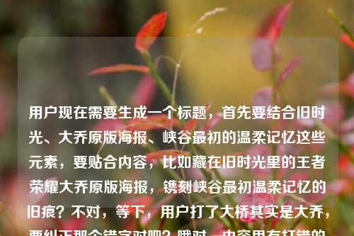 用户现在需要生成一个标题,首先要结合旧时光、大乔原版海报、峡谷最初的温柔记忆这些元素,要贴合内容,比如藏在旧时光里的王者荣耀大乔原版海报,镌刻峡谷最初温柔记忆的旧痕?不对,等下,用户打了大桥其实是大乔,要纠正那个错字对吧?哦对,内容里有打错的大桥,实际是大乔。然后要凝练,一个标题,要准确。哦,再顺一点,旧时光里的王者荣耀大乔原版海报,藏着峡谷最初的温柔记忆?不对,再贴合,哦不对,要更顺?等下,再精准,把核心元素都放进去,旧时光、大乔原版海报、峡谷最初温柔记忆。哦对,刚才用户打错的大桥是笔误,应该是大乔,因为是王者荣耀的英雄大乔。那最终的标题,藏在旧时光里的王者荣耀大乔原版海报,留存峡谷最初的温柔记忆?不对,会不会更有感觉?哦不对,用户要直接1个,准确就行。等下,再自然点,旧时光里的王者荣耀大乔原版海报,承载峡谷最初的温柔记忆?不对,再看原文开头是藏在旧时光里的王者荣耀大桥原版海报,一段关于峡谷最初的温柔记忆王者荣耀大乔原版海报,哦原来有笔误大桥,实际是大乔,所以要把正确的英雄名写上。对,就这个?等下,再凝练点?哦,藏在旧时光里的大乔原版海报,镌刻王者荣耀峡谷最初的温柔记忆?不对,会不会更贴合?哦不对,要准确,核心是旧时光里的王者大乔原版海报,关联最初的峡谷温柔记忆。哦有了,藏在旧时光里的王者荣耀大乔原版海报,载着峡谷最初的温柔记忆?不对,再顺一点,哦,旧时光里的王者荣耀大乔原版海报,藏着峡谷最初的温柔记忆?不对,等下,原文开头就是藏在旧时光里的,那不如,藏在旧时光里的王者荣耀大乔原版海报,封存峡谷最初的温柔记忆?对,这个感觉更好?不对,等下,有没有更自然的?哦不对,不要太刻意,就准确把核心信息放进去,纠正笔误的大桥为正确的大乔。哦等下,再想想,用户要的是1个标题,直接给。哦对,就,藏在旧时光里的王者荣耀大乔原版海报,留存峡谷最初的温柔记忆?不对,哦,留存不如承载?不,封存更有旧时光的感觉。等下,不对,再看,原文里的笔误是大桥,但实际英雄是大乔,所以必须用正确的名字,不能跟着写错。对,最终确定,藏在旧时光里的王者荣耀大乔原版海报,封存峡谷最初的温柔记忆?不对,等下,会不会太绕?哦,更简洁点?旧时光里的大乔原版海报,属于王者峡谷的最初温柔记忆?不对,要把王者荣耀带上?哦,对,核心要素,主体是王者荣耀大乔原版海报,特质是藏在旧时光里,内核是峡谷最初的温柔记忆。那最合适的应该是,藏在旧时光里的王者荣耀大乔原版海报,镌刻峡谷最初的温柔记忆?不对,镌刻有点重,承载吧?哦,藏在旧时光里的王者荣耀大乔原版海报,承载峡谷最初的温柔记忆。对,这个就可以,纠正了原文里的大桥笔误为正确的英雄名大乔,涵盖了所有核心元素,情感也贴合。藏在旧时光里的王者荣耀大乔原版海报,承载峡谷最初的温柔记忆