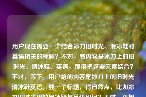 用户现在需要一个结合冰刀旧时光、滑冰鞋和英语相关的标题?不对,看内容是冰刀上的旧时光、滑冰鞋、英语,那得把这些元素结合?不对,等下,用户给的内容是冰刀上的旧时光滑冰鞋英语,要一个标题,得自然点,比如冰刀旧时光里的滑冰鞋与英语印记?不对,再想想,更贴合的?哦,不对,是不是要把这几个元素融合,比如冰刀上的旧时光,滑冰鞋与我的英语记忆?不对,等下,再精准点?不对,用户没说具体是啥内容,但给的关键词是冰刀上的旧时光、滑冰鞋、英语,那要一个通顺的标题,比如冰刀上的旧时光,滑冰鞋承载的英语情缘?不对,或者更贴合?哦,不对,会不会是关于滑冰鞋相关的英语,结合旧时光?对,那冰刀旧时光,藏在滑冰鞋里的英语记忆?不对,再顺一点?哦,冰刀上的旧时光,滑冰鞋与英语的温暖联结?不对,等下,再自然点,有没有更合适的?哦,对了,冰刀上的旧时光,滑冰鞋里的英语碎忆?不对,或者更直白?不对,用户要一个标题,结合这三个元素,那冰刀上的旧时光,滑冰鞋相伴的英语岁月?嗯,这个好像可以?不对,再想想,会不会更好?哦,冰刀旧时光,滑冰鞋与我的英语旧忆?不对,还是冰刀上的旧时光,滑冰鞋里的英语往事?对,这个更有旧时光的感觉。等等,不对,再确认,关键词是冰刀上的旧时光、滑冰鞋、英语,所以标题要包含这些核心,还要有氛围感。哦,不对,会不会用户是要做内容,比如讲滑冰的时候学英语?或者滑冰鞋相关的英语词汇结合旧时光?那冰刀上的旧时光,滑冰鞋牵起的英语记忆?嗯,这个也不错。不对,再选一个最好的,就一个。哦,有了,冰刀上的旧时光,滑冰鞋里的英语往事,这个既点了冰刀旧时光,又有滑冰鞋,还有英语,而且往事贴合旧时光的感觉。不对,等下,会不会更贴切?或者冰刀上的旧时光,与滑冰鞋相伴的英语岁月?也可以,但往事更有旧时光的质感。不对,再想想,有没有更抓人的?哦,不对,用户没说内容方向,就给了这几个词,所以只要把这几个元素自然融合成一个标题就行。就定冰刀上的旧时光,滑冰鞋里的英语往事吧?不对,等下,再看,冰刀上的旧时光本身就有画面感,后面衔接滑冰鞋和英语,对,这个可以。冰刀上的旧时光,滑冰鞋里的英语往事