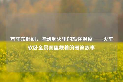 方寸软卧间,流动烟火里的旅途温度——火车软卧全景图里藏着的暖途故事