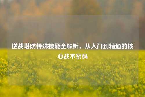 逆战塔防特殊技能全解析,从入门到精通的核心战术密码