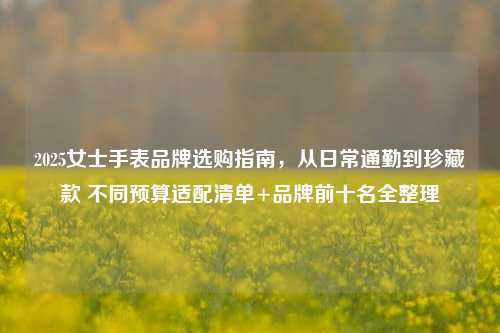 2025女士手表品牌选购指南，从日常通勤到珍藏款 不同预算适配清单+品牌前十名全整理