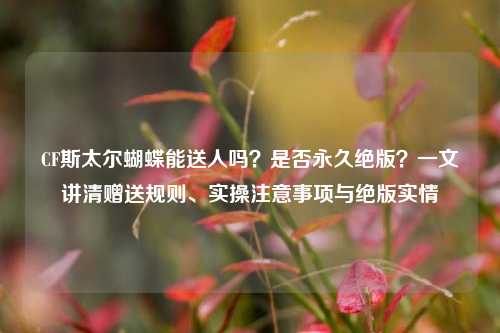CF斯太尔蝴蝶能送人吗?是否永久绝版?一文讲清赠送规则、实操注意事项与绝版实情
