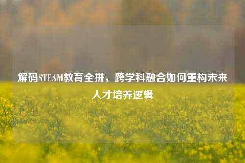 解码STEAM教育全拼,跨学科融合如何重构未来人才培养逻辑