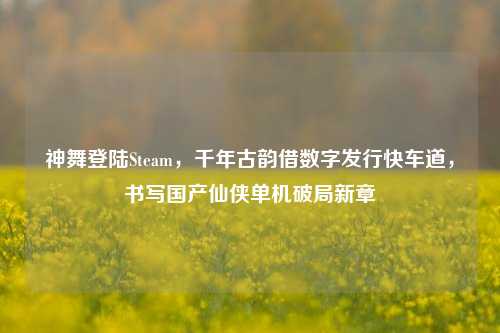 神舞登陆Steam,千年古韵借数字发行快车道,书写国产仙侠单机破局新章