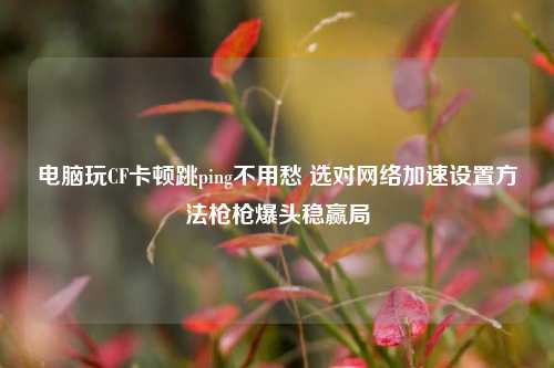 电脑玩CF卡顿跳ping不用愁 选对网络加速设置方法枪枪爆头稳赢局