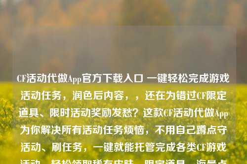 CF活动代做App官方下载入口 一键轻松完成游戏活动任务，润色后内容，，还在为错过CF限定道具、限时活动奖励发愁？这款CF活动代做App为你解决所有活动任务烦恼，不用自己蹲点守活动、刷任务，一键就能托管完成各类CF游戏活动，轻松领取稀有皮肤、限定道具、海量点券等福利，安全稳定不封号，点击即可下载体验，帮你省心省力拿满所有活动奖励。