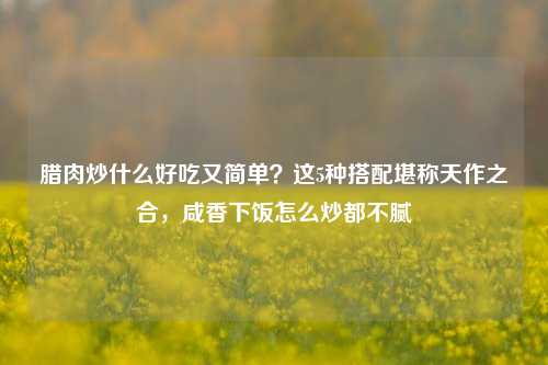 腊肉炒什么好吃又简单?这5种搭配堪称天作之合,咸香下饭怎么炒都不腻