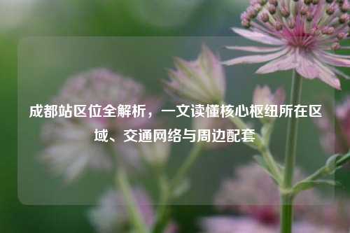 成都站区位全解析,一文读懂核心枢纽所在区域、交通网络与周边配套