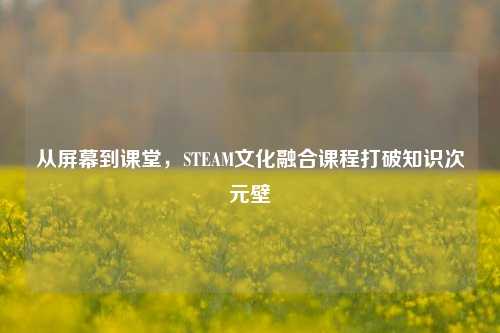从屏幕到课堂，STEAM文化融合课程打破知识次元壁