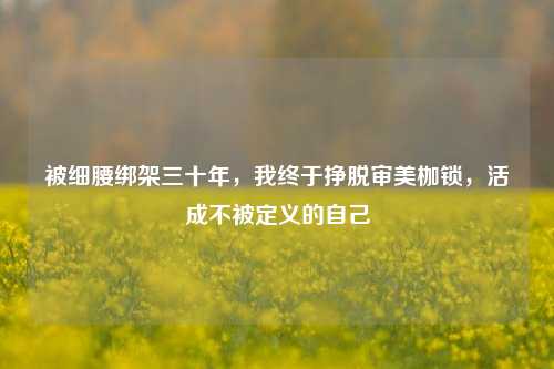 被细腰绑架三十年,我终于挣脱审美枷锁,活成不被定义的自己